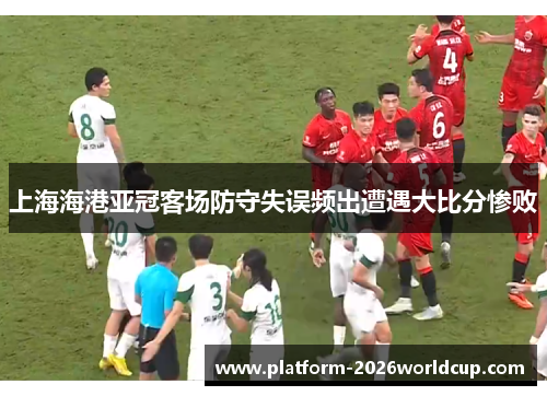上海海港亚冠客场防守失误频出遭遇大比分惨败