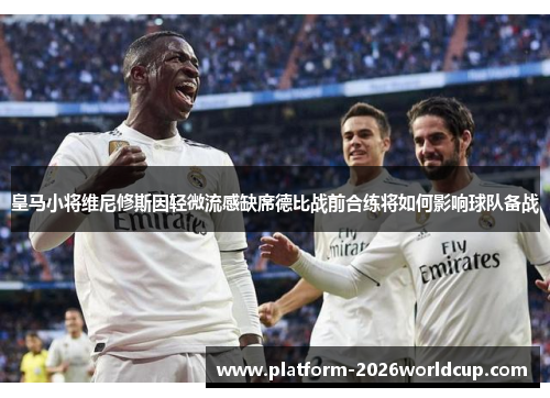 皇马小将维尼修斯因轻微流感缺席德比战前合练将如何影响球队备战
