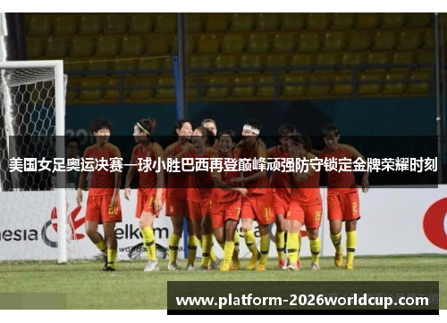 美国女足奥运决赛一球小胜巴西再登巅峰顽强防守锁定金牌荣耀时刻 美国女足奥运决赛一球小胜巴西再登巅峰顽强防守锁定金牌荣耀时刻