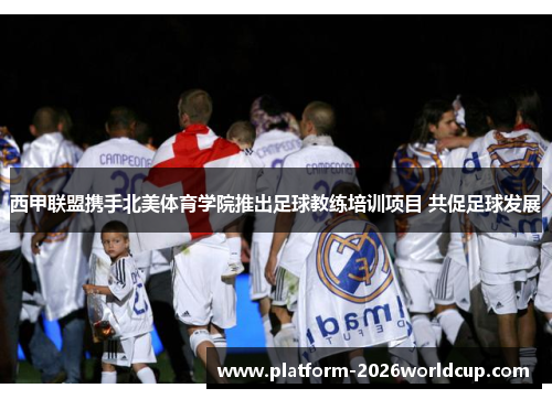 西甲联盟携手北美体育学院推出足球教练培训项目 共促足球发展