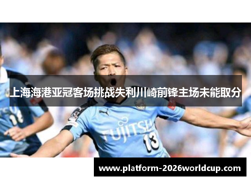 上海海港亚冠客场挑战失利川崎前锋主场未能取分