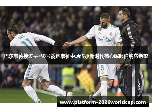 巴尔韦德接过皇马8号战袍象征中场传承新时代核心崛起伯纳乌希望